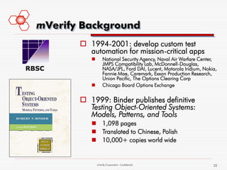 mVerify Background
          1994-2001: develop custom test
           automation for mission-critical apps
                   National Security Agency, Naval Air Warfare Center,
                    JMPS Compatibility Lab, McDonnell-Douglas,
RBSC                NASA/JPL, Ford DAI, Lucent, Motorola Iridium, Nokia,
                    Fannie Mae, Caremark, Exxon Production Research,
                    Union Pacific, The Options Clearing Corp
                   Chicago Board Options Exchange


          1999: Binder publishes definitive
           Testing Object-Oriented Systems:
           Models, Patterns, and Tools
             1,098 pages
             Translated to Chinese, Polish
             10,000+ copies world wide


                mVerify Corporation Confidential                      22
 