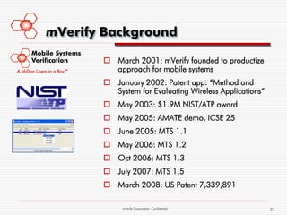 mVerify Background
       Mobile Systems
       Verification          March 2001: mVerify founded to productize
A Million Users in a Box™     approach for mobile systems
                             January 2002: Patent app: “Method and
                              System for Evaluating Wireless Applications“
                             May 2003: $1.9M NIST/ATP award
                             May 2005: AMATE demo, ICSE 25
                             June 2005: MTS 1.1
                             May 2006: MTS 1.2
                             Oct 2006: MTS 1.3
                             July 2007: MTS 1.5
                             March 2008: US Patent 7,339,891

                                 mVerify Corporation Confidential            23
 