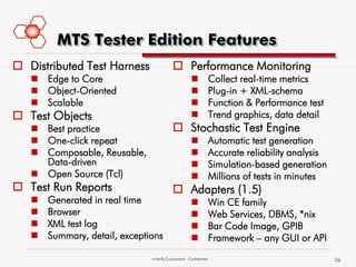 MTS Tester Edition Features
 Distributed Test Harness                 Performance Monitoring
    Edge to Core                                                Collect real-time metrics
    Object-Oriented                                             Plug-in + XML-schema
    Scalable                                                    Function & Performance test
 Test Objects                                                   Trend graphics, data detail
    Best practice                         Stochastic Test Engine
    One-click repeat                                            Automatic test generation
    Composable, Reusable,                                       Accurate reliability analysis
     Data-driven                                                 Simulation-based generation
    Open Source (Tcl)                                           Millions of tests in minutes
 Test Run Reports                         Adapters (1.5)
      Generated in real time                                    Win CE family
      Browser                                                   Web Services, DBMS, *nix
      XML test log                                              Bar Code Image, GPIB
      Summary, detail, exceptions                               Framework – any GUI or API
                               mVerify Corporation Confidential                                   26
 