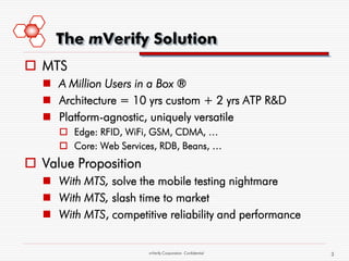 The mVerify Solution
 MTS
   A Million Users in a Box ®
   Architecture = 10 yrs custom + 2 yrs ATP R&D
   Platform-agnostic, uniquely versatile
      Edge: RFID, WiFi, GSM, CDMA, …
      Core: Web Services, RDB, Beans, …
 Value Proposition
   With MTS, solve the mobile testing nightmare
   With MTS, slash time to market
   With MTS, competitive reliability and performance


                        mVerify Corporation Confidential   3
 