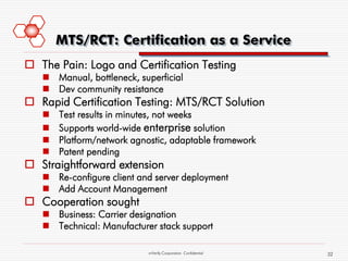 MTS/RCT: Certification as a Service
 The Pain: Logo and Certification Testing
    Manual, bottleneck, superficial
    Dev community resistance
 Rapid Certification Testing: MTS/RCT Solution
      Test results in minutes, not weeks
      Supports world-wide enterprise solution
      Platform/network agnostic, adaptable framework
      Patent pending
 Straightforward extension
    Re-configure client and server deployment
    Add Account Management
 Cooperation sought
    Business: Carrier designation
    Technical: Manufacturer stack support

                           mVerify Corporation Confidential   32
 