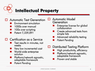Intellectual Property

 Automatic Test Generation  Automatic Model
   Environment simulation    Generation
    1000x over manual                                  Enterprise license for global
                                                         collaboration
    100x over scripting
                                                        Create advanced tests from
    Patent 7,339,891                                    simple lists
                                                        Advanced reliability testing
 Certification as a Service                            Patent Pending
    Test results in minutes, not
     weeks
                                              Distributed Testing Platform
    Very low incremental cost
                                                        High productivity, efficiency
    World-wide enterprise
     solution                                           Platform/network agnostic,
                                                         adaptable framework
    Platform/network agnostic,
     adaptable framework                                Proven and stable
    Patent Pending
                              mVerify Corporation Confidential                           8
 