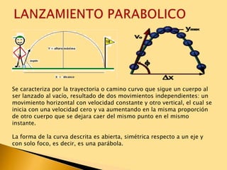 Se caracteriza por la trayectoria o camino curvo que sigue un cuerpo al
ser lanzado al vacío, resultado de dos movimientos independientes: un
movimiento horizontal con velocidad constante y otro vertical, el cual se
inicia con una velocidad cero y va aumentando en la misma proporción
de otro cuerpo que se dejara caer del mismo punto en el mismo
instante.
La forma de la curva descrita es abierta, simétrica respecto a un eje y
con solo foco, es decir, es una parábola.
 