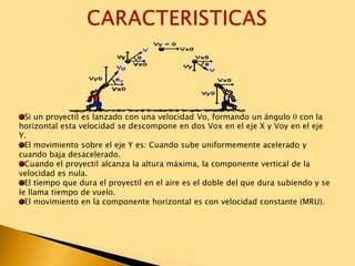 Si un proyectil es lanzado con una velocidad Vo, formando un ángulo con la
horizontal esta velocidad se descompone en dos Vox en el eje X y Voy en el eje
Y.
El movimiento sobre el eje Y es: Cuando sube uniformemente acelerado y
cuando baja desacelerado.
Cuando el proyectil alcanza la altura máxima, la componente vertical de la
velocidad es nula.
El tiempo que dura el proyectil en el aire es el doble del que dura subiendo y se
le llama tiempo de vuelo.
El movimiento en la componente horizontal es con velocidad constante (MRU).
 