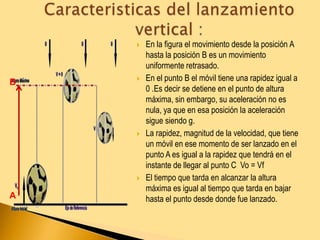  En la figura el movimiento desde la posición A
hasta la posición B es un movimiento
uniformente retrasado.
 En el punto B el móvil tiene una rapidez igual a
0 .Es decir se detiene en el punto de altura
máxima, sin embargo, su aceleración no es
nula, ya que en esa posición la aceleración
sigue siendo g.
 La rapidez, magnitud de la velocidad, que tiene
un móvil en ese momento de ser lanzado en el
punto A es igual a la rapidez que tendrá en el
instante de llegar al punto C Vo = Vf
 El tiempo que tarda en alcanzar la altura
máxima es igual al tiempo que tarda en bajar
hasta el punto desde donde fue lanzado.A
B
 