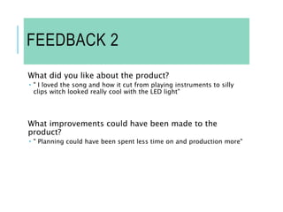 FEEDBACK 2
What did you like about the product?
 " I loved the song and how it cut from playing instruments to silly
clips witch looked really cool with the LED light"
What improvements could have been made to the
product?
 " Planning could have been spent less time on and production more"
 
