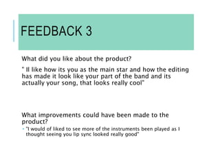 FEEDBACK 3
What did you like about the product?
" Il like how its you as the main star and how the editing
has made it look like your part of the band and its
actually your song, that looks really cool"
What improvements could have been made to the
product?
 "I would of liked to see more of the instruments been played as I
thought seeing you lip sync looked really good"
 