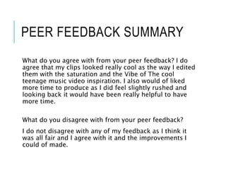 PEER FEEDBACK SUMMARY
What do you agree with from your peer feedback? I do
agree that my clips looked really cool as the way I edited
them with the saturation and the Vibe of The cool
teenage music video inspiration. I also would of liked
more time to produce as I did feel slightly rushed and
looking back it would have been really helpful to have
more time.
What do you disagree with from your peer feedback?
I do not disagree with any of my feedback as I think it
was all fair and I agree with it and the improvements I
could of made.
 