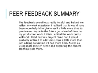 PEER FEEDBACK SUMMARY
The feedback overall was really helpful and helped me
reflect my work massively. I realised that it would have
been more helpful to give myself a little more time to
produce or maybe in the future get ahead of time on
my production work. I think I edited the work pretty
well and I liked how my project came out. I would
probably of liked to edit some clips a little more than
just adding saturation if I had more time. Aswell as
using more mise en scene and exploring the camera
technical side more.
 
