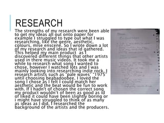 RESEARCH
The strengths of my research were been able
to get my ideas all out onto paper for
example I struggled to type out what I was
researching, like the genre, aesthetic,
colours, mise enscene. So I wrote down a lot
of my research and ideas that id gathered.
This helped my main product as I
discovered different things that other artists
used in there music videos. It took me a
while to research what song I wanted to
chose, however I watched lots and I was
mainly looking into researching indie rock. I
research artists such as “pale waves” “1975”
until choosing beabadoobee. I loved the
song I chose as I felt I could match her
aesthetic and the beat would be fun to work
with. If I hadn't of chosen the correct song
my product wouldn’t of been as good as id
of liked it could have been slightly boring or
i might have struggled to think of as many
as ideas as I did. I researched the
background of the artists and the producers.
 