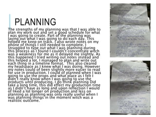 PLANNING
The strengths of my planning was that I was able to
plan my work out and set a good schedule for what
I was going to create. Part of the planning was
laying out what I was going to do each day. This
helped me keep on track. I also wrote notes on my
phone of things I still needed to complete. I
struggled to type out what I was planning during
this process as I found I couldn’t concentrate witch
was a weakness for me as it delayed me slightly. As
this happened I tried writing out notes instead and
this helped a lot, I managed to plan and write out
each thing in a timeline format. This also cleared
my headspace as I knew what I was doing. However
my notes could of been slightly more easier to read
for use in production. I could of planned when I was
going to use the props and what place as I felt I
didn’t really know when I was going to use the
products until producing. I do think planning Did
take a long time, this did effect my production time
as I didn’t have as long and upon reflection I would
of liked a lot longer on production and less on
planning as planning was only really useful when I
was planning things in the moment witch was a
realistic outcome.
 