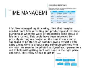 TIME MANAGEMENT
I felt like managed my time okay. I felt that I maybe
needed more time recording and producing and less time
planning as when the week of production came ahead it
felt very rushed. This could have been improved by
possibly starting my project on the time it was exactly
supposed to be started or possibly giving myself a little
extra ahead time to produce and communicate this with
my tutor. As seen in the photo I assigned each person to a
roll to help with getting each role done in the right place
and time. This really helped to get things done.
 