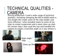 TECHNICAL QUALITIES -
CAMERA
During production I used a wide range of technical
qualities. Including changing the ISO to 6000 witch is
very bright this made some of the clips bolder and
more effective, I also included zoom to some of my
clips to create suspension and a more close up shot.
On certain clips I also used the trip and handled the
camera to create a overshot angle so it was almost a
birds eye view.
Close up shot.
High angle
shot
 