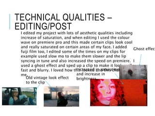 TECHNICAL QUALITIES –
EDITING/POST
I edited my project with lots of aesthetic qualities including
increase of saturation, and when editing I used the colour
wave on premiere pro and this made certain clips look cool
and really saturated on certain areas of my face. I added
fuiji film too, I edited some of the times on my clips for
example used slow mo to make them slower and the lip
syncing in tune and also increased the speed on premiere. I
used a ghost effect and sped up a clip to make it look really
fast and blurry. I loved how this looked and this challenged
me.
Increased in saturation
and increase in
brightness.
Old vintage look effect
to the clip
Ghost effect
 
