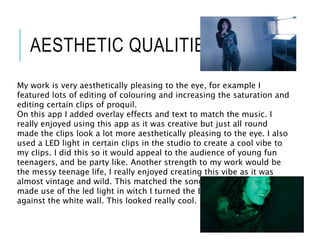 AESTHETIC QUALITIES
My work is very aesthetically pleasing to the eye, for example I
featured lots of editing of colouring and increasing the saturation and
editing certain clips of proquil.
On this app I added overlay effects and text to match the music. I
really enjoyed using this app as it was creative but just all round
made the clips look a lot more aesthetically pleasing to the eye. I also
used a LED light in certain clips in the studio to create a cool vibe to
my clips. I did this so it would appeal to the audience of young fun
teenagers, and be party like. Another strength to my work would be
the messy teenage life, I really enjoyed creating this vibe as it was
almost vintage and wild. This matched the song really well. I also
made use of the led light in witch I turned the brightness up to reflect
against the white wall. This looked really cool.
 