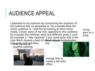 AUDIENCE APPEAL
I appealed to my audience by researching the aesthetic of
the audience that im appealing to. For example What the
artists audience is. I did this by looking at there social
media, Certain parts of my clips appealed to this audience
for example the clothing I wore and different props I used
for example a " fake cigarette" I also acted quite silly in the
clips Witch showed a level of immaturity as beabadoobee
acts quite cool and ditsy.
Vintage film to
create a old indie
effect.
Wearing young
youthful clothing
Short snappy
clip
Using
gum as a
prop
 