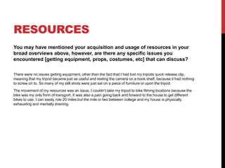 RESOURCES
You may have mentioned your acquisition and usage of resources in your
broad overviews above, however, are there any specific issues you
encountered [getting equipment, props, costumes, etc] that can discuss?
There were no issues getting equipment, other than the fact that I had lost my tripods quick release clip,
meaning that my tripod became just as useful and resting the camera on a book shelf, because it had nothing
to screw on to. So many of my still shots were just sat on a piece of furniture or upon the tripod.
The movement of my resources was an issue, I couldn’t take my tripod to bike filming locations because the
bike was my only form of transport. It was also a pain going back and forward to the house to get different
bikes to use. I can easily ride 20 miles but the mile or two between college and my house is physically
exhausting and mentally draining.
 