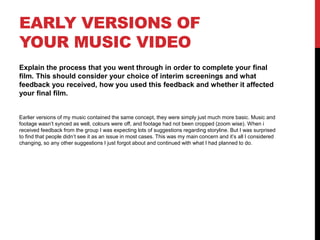 EARLY VERSIONS OF
YOUR MUSIC VIDEO
Explain the process that you went through in order to complete your final
film. This should consider your choice of interim screenings and what
feedback you received, how you used this feedback and whether it affected
your final film.
Earlier versions of my music contained the same concept, they were simply just much more basic. Music and
footage wasn’t synced as well, colours were off, and footage had not been cropped (zoom wise). When i
received feedback from the group I was expecting lots of suggestions regarding storyline. But I was surprised
to find that people didn’t see it as an issue in most cases. This was my main concern and it’s all I considered
changing, so any other suggestions I just forgot about and continued with what I had planned to do.
 