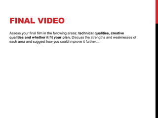 FINAL VIDEO
Assess your final film in the following areas; technical qualities, creative
qualities and whether it fit your plan. Discuss the strengths and weaknesses of
each area and suggest how you could improve it further…
 