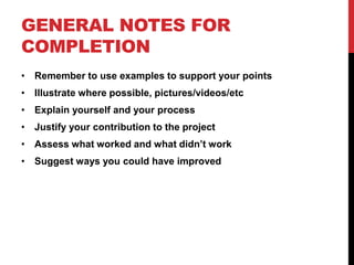 GENERAL NOTES FOR
COMPLETION
• Remember to use examples to support your points
• Illustrate where possible, pictures/videos/etc
• Explain yourself and your process
• Justify your contribution to the project
• Assess what worked and what didn’t work
• Suggest ways you could have improved
 