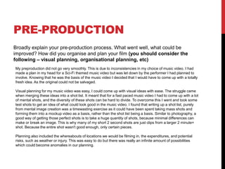 PRE-PRODUCTION
Broadly explain your pre-production process. What went well, what could be
improved? How did you organise and plan your film (you should consider the
following – visual planning, organisational planning, etc)
My preproduction did not go very smoothly. This is due to inconsistencies in my choice of music video. I had
made a plan in my head for a Sci-Fi themed music video but was let down by the performer I had planned to
involve. Knowing that he was the basis of the music video I decided that I would have to come up with a totally
fresh idea. As the original could not be salvaged.
Visual planning for my music video was easy, I could come up with visual ideas with ease. The struggle came
when merging these ideas into a shot list. It meant that for a fast paced music video I had to come up with a lot
of mental shots, and the diversity of these shots can be hard to divide. To overcome this I went and took some
test shots to get an idea of what could look good in the music video. I found that writing up a shot list, purely
from mental image creation was a timewasting exercise as it could have been spent taking mass shots and
forming them into a mockup video as a basis, rather than the shot list being a basis. Similar to photography, a
good way of getting those perfect shots is to take a huge quantity of shots, because minimal differences can
make or break an image. This is why many of my short 2 second shots are just clips from a larger 2 minute+
shot. Because the entire shot wasn't good enough, only certain pieces.
Planning also included the whereabouts of locations we would be filming in, the expenditures, and potential
risks, such as weather or injury. This was easy to do but there was really an infinite amount of possibilities
which could become anomalies in our planning.
 
