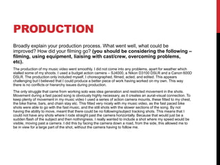 PRODUCTION
Broadly explain your production process. What went well, what could be
improved? How did your filming go? (you should be considering the following –
filming, using equipment, liaising with cast/crew, overcoming problems,
etc).
The production of my music video went smoothly. I did not come into any problems, apart for weather which
stalled some of my shoots. I used a budget action camera – SJ4000, a Nikon D3100 DSLR and a Canon 600D
DSLR. The production only included myself, I choreographed, filmed, acted, and edited. This appears
challenging but I believed that I could produce a better piece of work having worked on my own. This way
there is no conflicts or hierarchy issues during production.
The only struggle that came from working solo was idea generation and restricted movement in the shots.
Movement during a fast paced song is obviously highly necessary, as it creates an aural-visual connection. To
keep plenty of movement in my music video I used a series of action camera mounts, these fitted to my chest,
the bike frame, bars, and chain stay etc. This fitted very nicely with my music video, as the fast paced bike
shots were able to go with the fast music, and the still shots with the slower sections of the song. By not
having the ability to move, meant that there could be no following/subject tracking shots. This means that I
could not have any shots where I rode straight past the camera horizontally. Because that would just be a
sudden flash of the subject and then nothingness. I really wanted to include a shot where my speed would be
visible, moving past a camera. I did this by facing the camera down a road, from the side, this allowed me to
be in view for a large part of the shot, without the camera having to follow me.
 