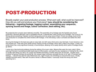 POST-PRODUCTION
Broadly explain your post-production process. What went well, what could be improved?
How did you edit and produce your final piece? (you should be considering the
following – ingesting footage, logging rushes, assembling your sequence,
syncing sound and image, colour correction, beat editing, etc).
My postproduction process went relatively smoothly. The assembly of my footage was the hardest part of post
production, because although I had a completed shot list, it seemed like I kept running out of footage. This is due to me
filming almost everything I needed, but then being picky and not using many of them. It took me a large chunk of the
post production to complete the entire timeline with footage, in the time being I colour corrected and edited the other
shots.
Syncing the footage to the beat was quite an easy task, but with many shots and a very fast beat, it soon became a very
long winded job. It was also done whilst having missing chunks of footage, which didn’t make it any easier. Luckily my
song choice has a very significant diversity in aural tempos, allowing me to easily identify which parts of footage should
go where.
I came into a few technical problems during the editing of he music video. Missing files were the main culprit. When
opening Premiere it sometimes briefly loses track of a file location, and asks for your assistance in finding the file, which
is usually right where you left it, So I guess the SkyNet doomsday is further away than we thought…Another issue
involved me giving Premiere the wrong file, this caused major confusion amongst the two of us, well, if Premiere had
feelings… I should stop with the robo-references now, right? It took a lot of thinking to overcome this issue, I finally
realised that there were 2 files with the same names in different folders. I obviously chose the wrong one when
searching for it.
 