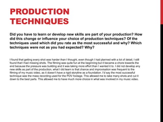 PRODUCTION
TECHNIQUES
Did you have to learn or develop new skills are part of your production? How
did this change or influence your choice of production techniques? Of the
techniques used which did you rate as the most successful and why? Which
techniques were not as you had expected? Why?
I found that getting every shot was harder than I thought, even though I had planned with a lot of detail, I still
found that I had missing shots. The filming was quite fun at the beginning but it became a chore towards the
end because the pressure was building and it was taking more effort than I wanted it to. I did not develop any
new skills as part of the production, what I did learn is that chance and improvisation was frequent to the
filming of my music video, as it doesn’t have a rigid storyline as a foundation. I’d say the most successful
technique was the mass recording used for the POV footage. This allowed me to take many shots and cut it
down to the best parts. This allowed me to have much more choice in what was involved in my music video.
 