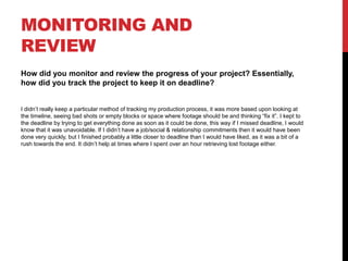 MONITORING AND
REVIEW
How did you monitor and review the progress of your project? Essentially,
how did you track the project to keep it on deadline?
I didn’t really keep a particular method of tracking my production process, it was more based upon looking at
the timeline, seeing bad shots or empty blocks or space where footage should be and thinking “fix it”. I kept to
the deadline by trying to get everything done as soon as it could be done, this way if I missed deadline, I would
know that it was unavoidable. If I didn’t have a job/social & relationship commitments then it would have been
done very quickly, but I finished probably a little closer to deadline than I would have liked, as it was a bit of a
rush towards the end. It didn’t help at times where I spent over an hour retrieving lost footage either.
 