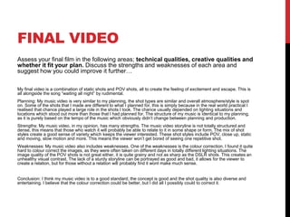 FINAL VIDEO
Assess your final film in the following areas; technical qualities, creative qualities and
whether it fit your plan. Discuss the strengths and weaknesses of each area and
suggest how you could improve it further…
My final video is a combination of static shots and POV shots, all to create the feeling of excitement and escape. This is
all alongside the song “waiting all night” by rudimental.
Planning: My music video is very similar to my planning, the shot types are similar and overall atmosphere/style is spot
on. Some of the shots that I made are different to what I planned for, this is simply because in the real world practical I
realised that chance played a large role in the shots I took. The chance usually depended on lighting situations and
locations which stood out more than those that I had planned for. The structure of my music is identical to my planning,
as it is purely based on the tempo of the music which obviously didn’t change between planning and production.
Strengths: My music video, in my opinion, has many strengths. The music video storyline is not totally structured and
dense, this means that those who watch it will probably be able to relate to it in some shape or form. The mix of shot
styles create a good sense of variety which keeps the viewer interested. These shot styles include POV, close up, static
and moving, slow motion and more. This means the viewer won’t get bored of seeing one repetitive shot.
Weaknesses: My music video also includes weaknesses. One of the weaknesses is the colour correction. I found it quite
hard to colour correct the images, as they were often taken on different days in totally different lighting situations. The
image quality of the POV shots is not great either, it is quite grainy and not as sharp as the DSLR shots. This creates an
unhealthy visual contrast. The lack of a sturdy storyline can be portrayed as good and bad, it allows for the viewer to
create a relation, but for those without a relation will probably find it wont make much sense.
Conclusion: I think my music video is to a good standard, the concept is good and the shot quality is also diverse and
entertaining. I believe that the colour correction could be better, but I did all I possibly could to correct it.
 
