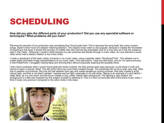 SCHEDULING
How did you plan the different parts of your production? Did you use any specialist software or
techniques? What problems did you have?
Planning the storyline of my production was something that I found quite hard. This is because the song itself, like many modern
songs, doesn’t have much of a deeper meaning behind it. The original music video is very popular, because it creates the foundation
of meaning in the song. It shows the recovery of a BMX rider who had his leg amputated, and it’s a true story so it hits the audience
right in the ‘Feels’. Obviously I couldn’t really express my own personal sob stories through a music video, so I just planned a music
video which had a relative relation to the music video.
I made a storyboard of the basic outlay of events in my music video, using a website called “StoryboardThat”. This allowed me to
create digital animated image representations of my music video. This was before I took any test shots, and as I’ve said previously
in this PowerPoint, I struggled making ideas and forming them without physically exploring the possible shots.
I then had to schedule when I would shoot particular shots involved, the bike scenes were easy because I could shoot in bulk and
narrow it down to pieces I liked. The still shots had to be more finely created though. The schedules did not go to plan very well, often
due to weather occurrences. Not only did bad weather look ugly and create dangerous cycling surfaces, they also created a gritty
natural light, and that is not what I wanted, I wanted warmer light, especially in my still shots. Below is an example of a shot which I
really liked, as it is very warm and the focus creates a very ‘pretty’ bokeh style background. The lighting is also perfect, the
background is a little over exposed but the subject (myself) is perfectly lit. This is in fact my favourite shot of the entire music video, I
think it looks very premium compared to the other shots in the video.
Example of
defying
schedule to
get a shot
where lighting
was perfect.
 