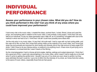 INDIVIDUAL
PERFORMANCE
Assess your performance in your chosen roles. What did you do? How do
you think performed in this role? Can you think of any areas where you
could have improved your performance?
I took every role in the music video, I created the ideas, evolved them, I acted, filmed, chose and used the
props, and everything else in relation to the music video. It was entirely a solo project. I think that I did very
well as an individual. I’d say my ideas generation was a little off, as it’s something I struggled with due to the
method in which we had to do it. I think that I did all I could have possibly done ideas wise.
As the only actor in my music video, I’d say that I did quite well. I had to cope with my bad cycling skills, and
the urge not to film my face. But I knew that cycling made up the majority of my music video, and I know that
close ups and portraits are important for shot variety and diversity due to the high amount of wide angle POV
shots. I didn’t have to do any intense acting, or pretend to do anything much. It was more of just trying not to
look awkward, or at least look like I wasn’t aware of the filming.
As the cinematographer I had to choose all shot angles, lighting, settings and subject placement. I think that I
did a good job of this, I used only natural lighting in my music video, which meant I had to really be on the ball
when it came to getting the perfect shot. I wouldn’t say any of my shots are even close to perfect, but they
were definitely the best I could do. I put a lot of effort into the diversity of my shots, as I knew that shot variety
is the spice of music videos, especially those that are fast paced.
 