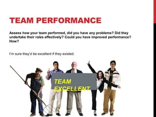 TEAM PERFORMANCE
Assess how your team performed, did you have any problems? Did they
undertake their roles effectively? Could you have improved performance?
How?
I’m sure they’d be excellent if they existed.
TEAM
EXCELLENT
 