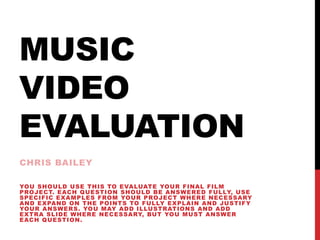 MUSIC
VIDEO
EVALUATION
CHRIS BAILEY
YOU SHOULD USE THIS TO EVALUATE YOUR FINAL FILM
PROJECT. EACH QUESTION SHOULD BE ANSWERED FULLY, USE
SPECIFIC EXAMPLES FROM YOUR PROJECT WHERE NECESSARY
AND EXPAND ON THE POINTS TO FULLY EXPLAIN AND JUSTIFY
YOUR ANSWERS. YOU MAY ADD ILLUSTRATIONS AND ADD
EXTRA SLIDE WHERE NECESSARY, BUT YOU MUST ANSWER
EACH QUESTION.
 