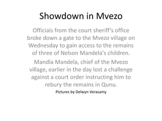Showdown in Mvezo
Officials from the court sheriff’s office
broke down a gate to the Mvezo village on
Wednesday to gain access to the remains
of three of Nelson Mandela's children.
Mandla Mandela, chief of the Mvezo
village, earlier in the day lost a challenge
against a court order instructing him to
rebury the remains in Qunu.
Pictures by Delwyn Verasamy
 