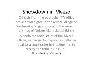Showdown in Mvezo
Officials from the court sheriff’s office
broke down a gate to the Mvezo village on
Wednesday to gain access to the remains
of three of Nelson Mandela's children.
Mandla Mandela, chief of the Mvezo
village, earlier in the day lost a challenge
against a court order instructing him to
rebury the remains in Qunu.
Pictures by Delwyn Verasamy
 