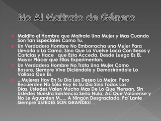  Maldito el Hombre que Maltrate Una Mujer y Mas Cuando
Son Tan Especiales Como Tu.
 Un Verdadero Hombre No Emborracha una Mujer Para
Llevarla a La Cama, Sino Que La Vuelve Loca Con Besos y
Caricias y Hace que Esta Acceda, Desde Luego Es EL
Mayor Placer que Ellas Experimentan.
 Un Verdadero Hombre No Trata Una Mujer Como
Basura, Siempre Vive Diciéndole y Demostrándole Lo
Valiosa Que Es.
 ...Mujeres Hoy En Su Día Les Deseo Lo Mejor, Pero
Recuerden No Sólo Hoy Es Su Día Sino Todos Los
Días, Ustedes Valen Mucho Mas De Lo Que Piensan, Sin
Ustedes Nuestra Existencia Seria Nula, Así Que Valórense y
No Le Aguanten M..... A Ningún Desgraciado, Pa´Lante
Siempre USTEDES SON GRANDES!...
 