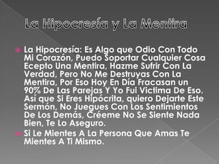  La Hipocresía: Es Algo que Odio Con Todo
Mi Corazón, Puedo Soportar Cualquier Cosa
Ecepto Una Mentira, Hazme Sufrir Con La
Verdad, Pero No Me Destruyas Con La
Mentira, Por Eso Hoy En Día Fracasan un
90% De Las Parejas Y Yo Fui Victima De Eso.
Así que Si Eres Hipócrita, quiero Dejarte Este
Sermón, No Juegues Con Los Sentimientos
De Los Demás, Créeme No Se Siente Nada
Bien, Te Lo Aseguro.
 Si Le Mientes A La Persona Que Amas Te
Mientes A Ti Mismo.
 