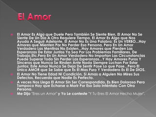  El Amor Es Algo que Duele Pero También Se Siente Bien, El Amor No Se
Siente De Un Día A Otro Requiere Tiempo, El Amor Es Algo que Nos
Ayuda A Seguir Adelante, El Amor No Es Una Palabra; Es Un VERBO...Hay
Amores que Mienten Por No Perder Esa Persona, Pero En Un Amor
Verdadero Las Mentiras No Existen...Hay Amores que Pierden Las
Esperanzas De Estar Juntos Ya Sea Por Los Problemas Familiares, De
Trabajo,Etc.Pero En Un Amor Verdadero No Importan Las Circunstancias
Puede Superar Todo Sin Perder Las Esperanzas...Y Hay Amores Puros Y
Sinceros que Nunca Se Rinden Ante Nada Siempre Luchan Por Estar
Juntos; Este Amor Nunca Se Deja De Sentir Pase Lo que Pase...Pero El
Único AMOR que Se Sabe que Es El Mas Puro Y Verdadero Es El De DIOS.
 El Amor No Tiene Edad Ni Condición, Si Amas a Alguien No Mires Sus
Defectos, Recuerda que Nadie Es Perfecto.
 A veces Nos Llega El Amor Sin Ser Correspondido, Es Bien Doloroso Pero
Tampoco Hay que Echarse a Morir Por Eso Solo Inténtalo Con Otra
Persona.
 Me Dijo "Eres un Amor" y Yo Le conteste "Y Tu Eres El Amor Hecho Mujer".
 