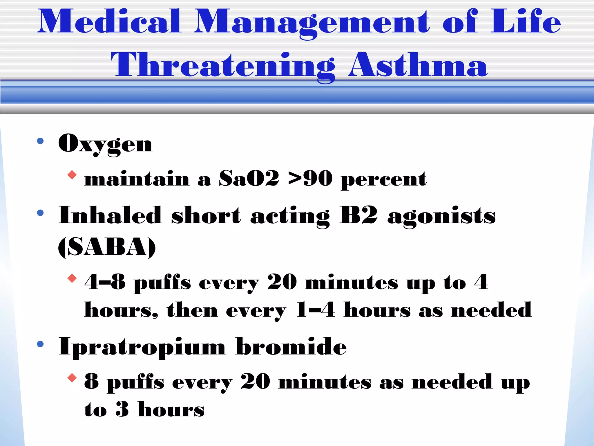 Medical Management of Life
Threatening Asthma
• Oxygen
 maintain a SaO2 >90 percent
• Inhaled short acting B2 agonists
(SABA)
 4–8 puffs every 20 minutes up to 4
hours, then every 1–4 hours as needed
• Ipratropium bromide
 8 puffs every 20 minutes as needed up
to 3 hours
 