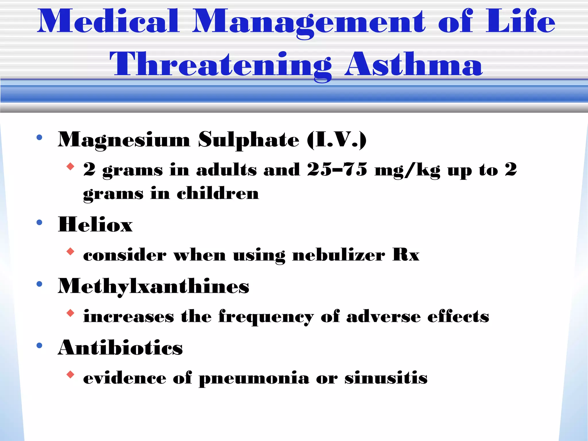 Medical Management of Life
Threatening Asthma
• Magnesium Sulphate (I.V.)
 2 grams in adults and 25–75 mg/kg up to 2
grams in children
• Heliox
 consider when using nebulizer Rx
• Methylxanthines
 increases the frequency of adverse effects
• Antibiotics
 evidence of pneumonia or sinusitis
 