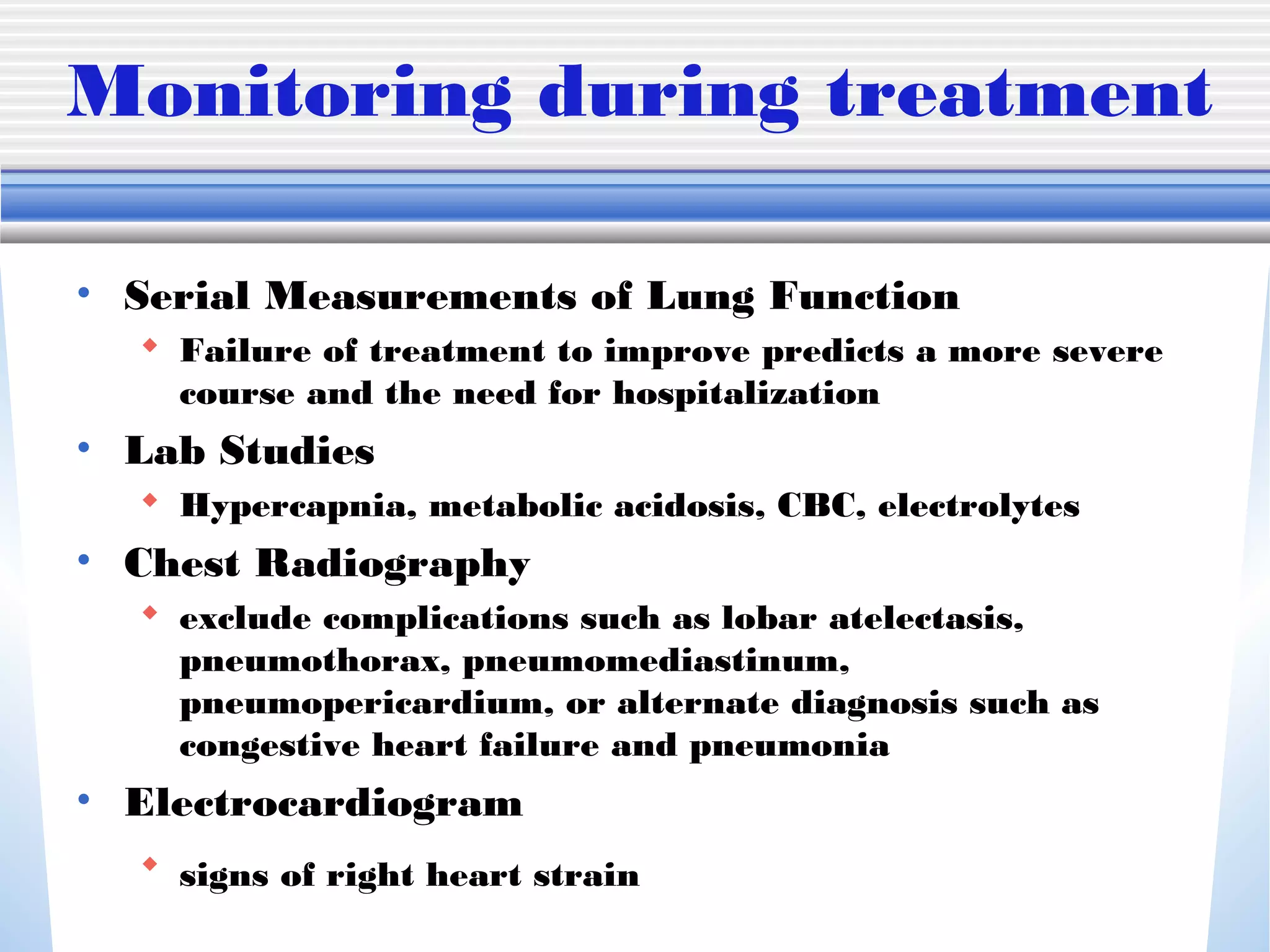 Monitoring during treatment
• Serial Measurements of Lung Function
 Failure of treatment to improve predicts a more severe
course and the need for hospitalization
• Lab Studies
 Hypercapnia, metabolic acidosis, CBC, electrolytes
• Chest Radiography
 exclude complications such as lobar atelectasis,
pneumothorax, pneumomediastinum,
pneumopericardium, or alternate diagnosis such as
congestive heart failure and pneumonia
• Electrocardiogram
 signs of right heart strain
 