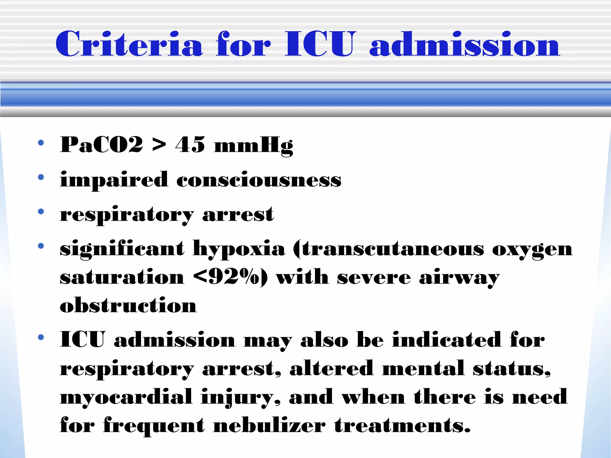 Criteria for ICU admission
• PaCO2 > 45 mmHg
• impaired consciousness
• respiratory arrest
• significant hypoxia (transcutaneous oxygen
saturation <92%) with severe airway
obstruction
• ICU admission may also be indicated for
respiratory arrest, altered mental status,
myocardial injury, and when there is need
for frequent nebulizer treatments.
 