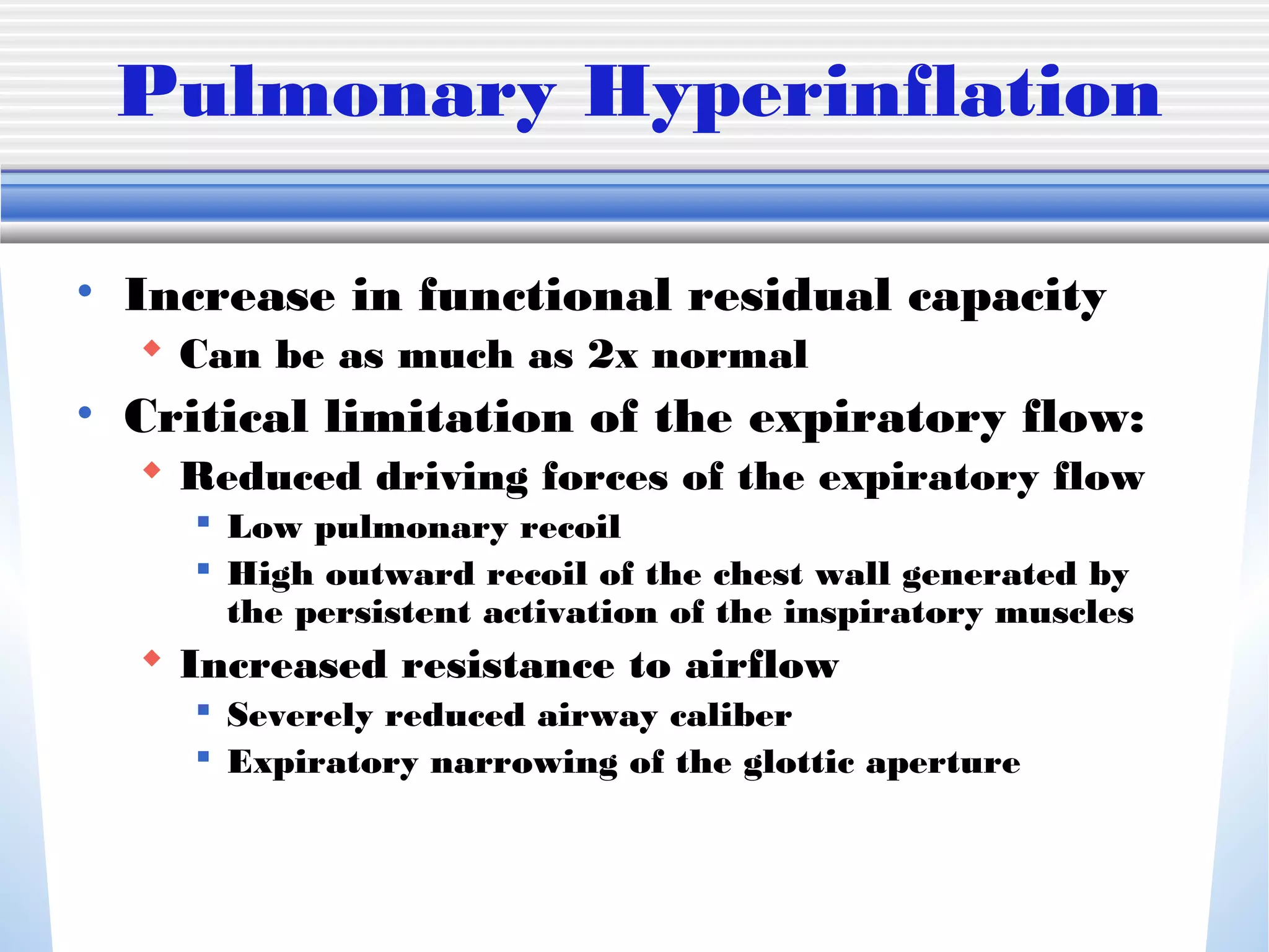 Pulmonary Hyperinflation
• Increase in functional residual capacity
 Can be as much as 2x normal
• Critical limitation of the expiratory flow:
 Reduced driving forces of the expiratory flow
 Low pulmonary recoil
 High outward recoil of the chest wall generated by
the persistent activation of the inspiratory muscles
 Increased resistance to airflow
 Severely reduced airway caliber
 Expiratory narrowing of the glottic aperture
 