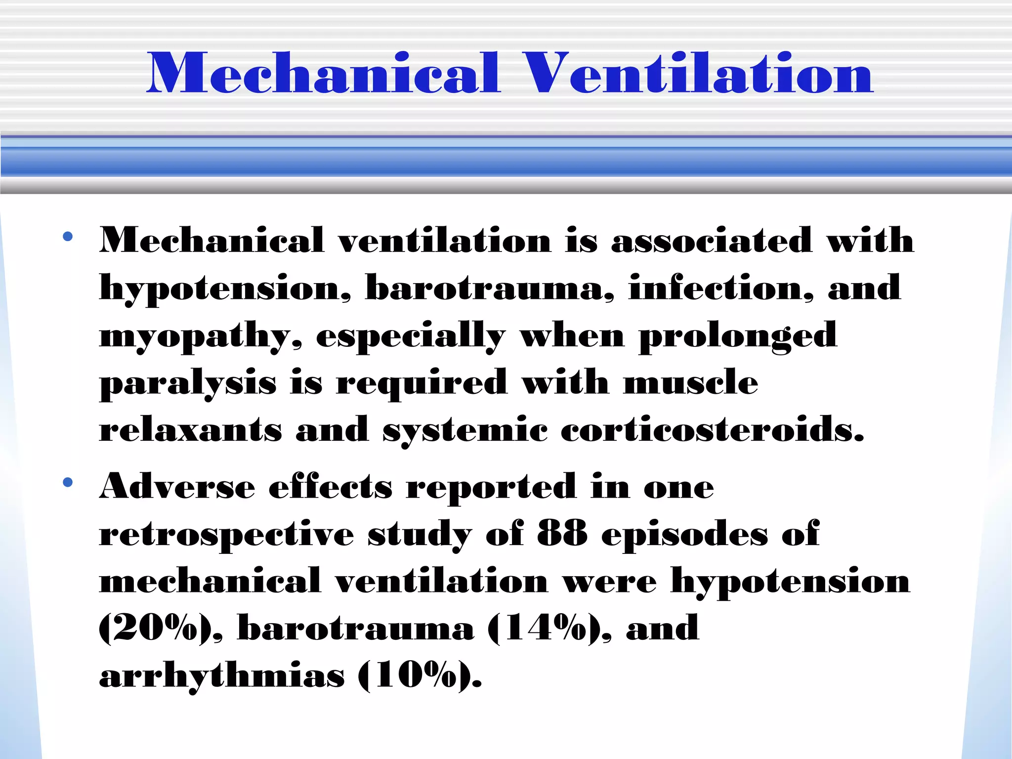 Mechanical Ventilation
• Mechanical ventilation is associated with
hypotension, barotrauma, infection, and
myopathy, especially when prolonged
paralysis is required with muscle
relaxants and systemic corticosteroids.
• Adverse effects reported in one
retrospective study of 88 episodes of
mechanical ventilation were hypotension
(20%), barotrauma (14%), and
arrhythmias (10%).
 