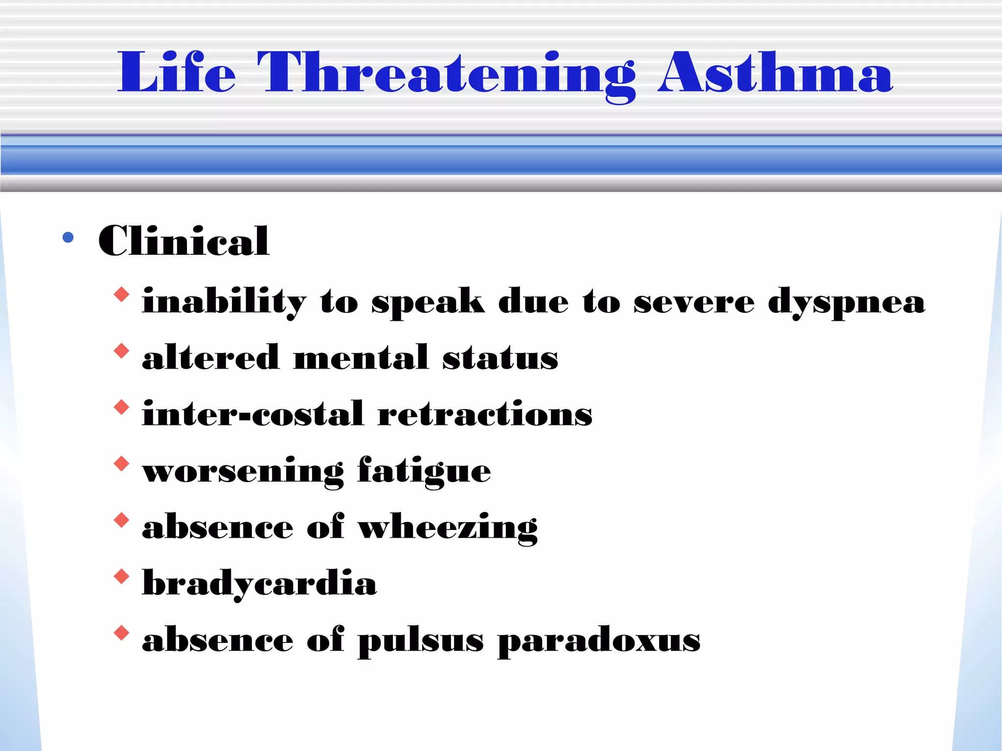 Life Threatening Asthma
• Clinical
 inability to speak due to severe dyspnea
 altered mental status
 inter-costal retractions
 worsening fatigue
 absence of wheezing
 bradycardia
 absence of pulsus paradoxus
 