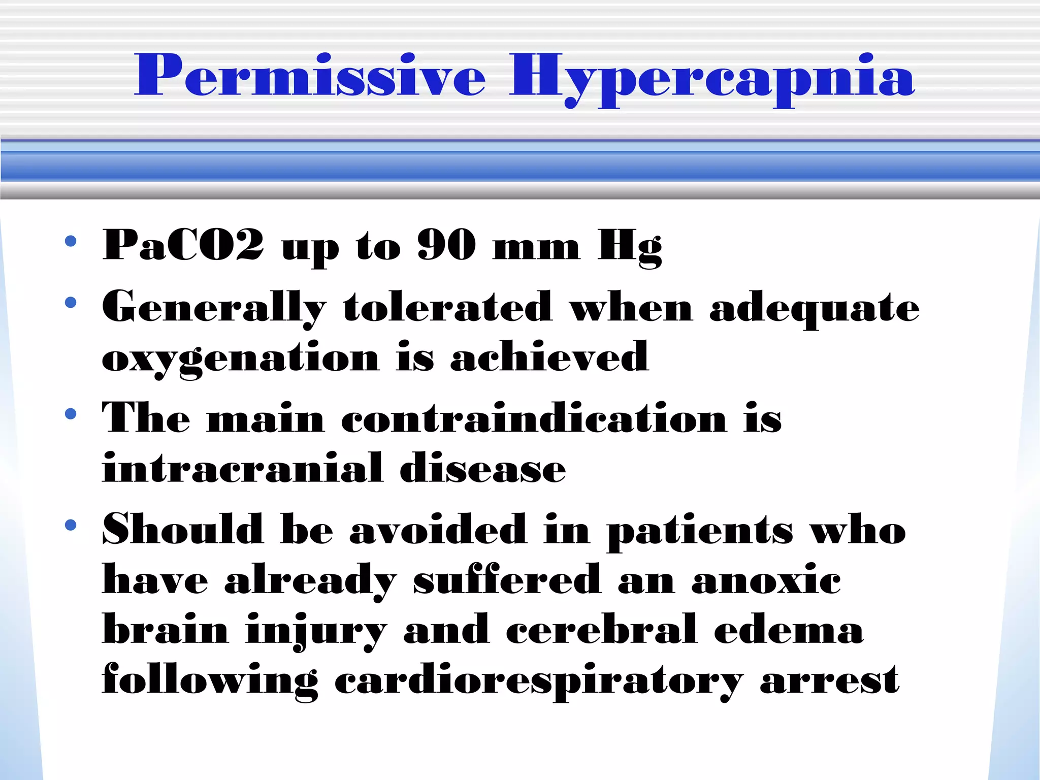 Permissive Hypercapnia
• PaCO2 up to 90 mm Hg
• Generally tolerated when adequate
oxygenation is achieved
• The main contraindication is
intracranial disease
• Should be avoided in patients who
have already suffered an anoxic
brain injury and cerebral edema
following cardiorespiratory arrest
 