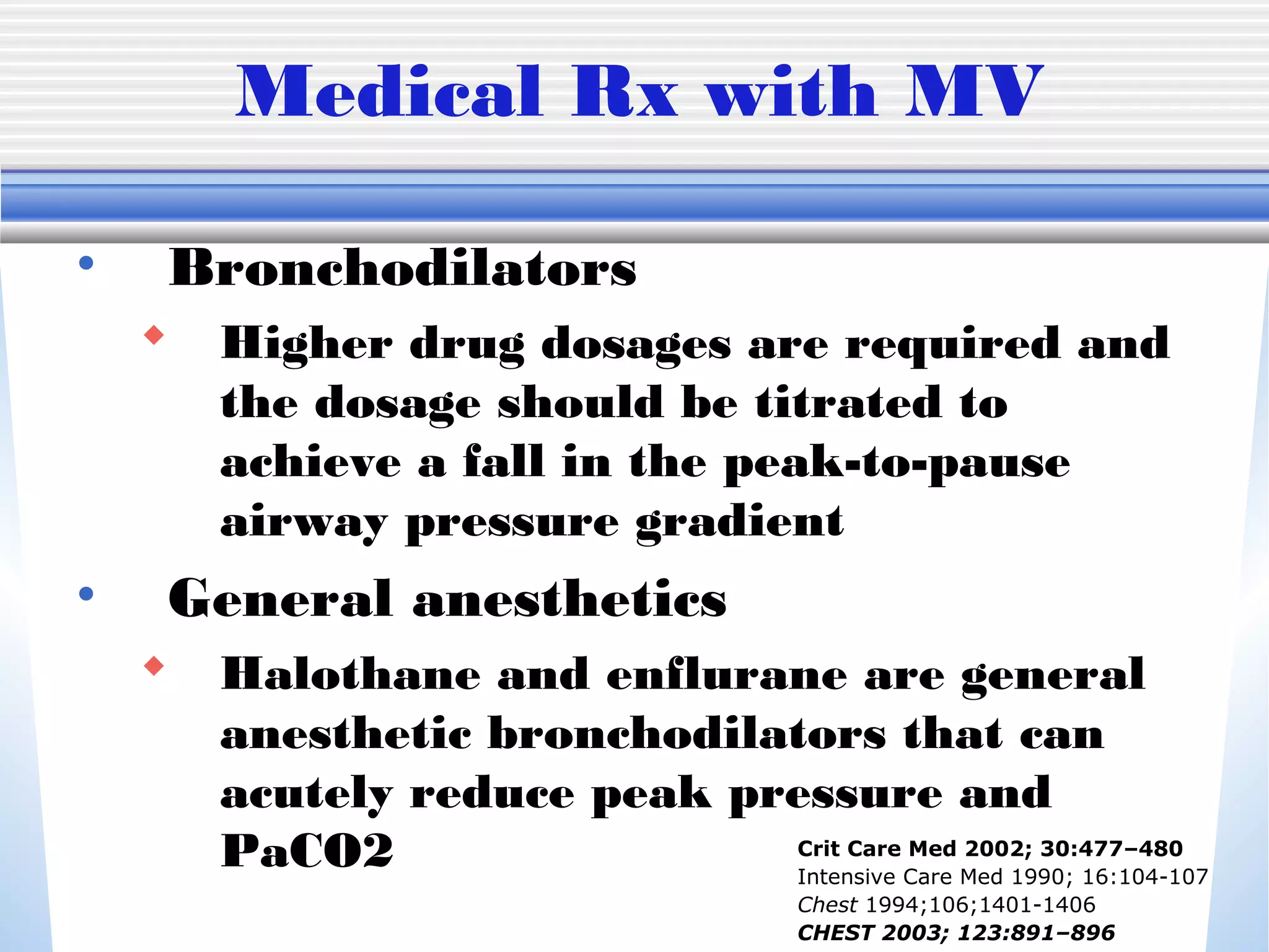 Medical Rx with MV
• Bronchodilators
 Higher drug dosages are required and
the dosage should be titrated to
achieve a fall in the peak-to-pause
airway pressure gradient
• General anesthetics
 Halothane and enflurane are general
anesthetic bronchodilators that can
acutely reduce peak pressure and
PaCO2 Crit Care Med 2002; 30:477–480
Intensive Care Med 1990; 16:104-107
Chest 1994;106;1401-1406
CHEST 2003; 123:891–896
 