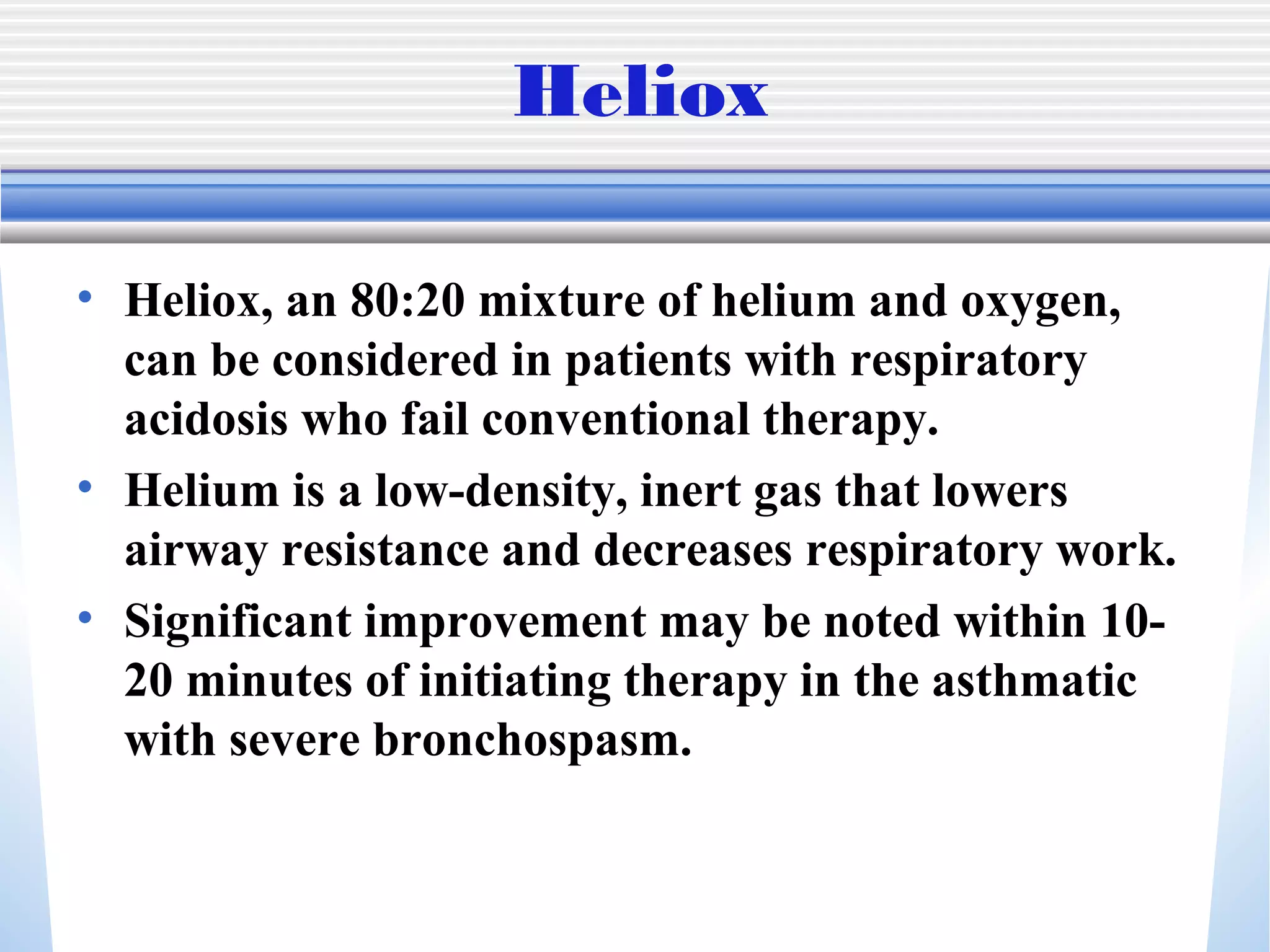 Heliox
• Heliox, an 80:20 mixture of helium and oxygen,
can be considered in patients with respiratory
acidosis who fail conventional therapy.
• Helium is a low-density, inert gas that lowers
airway resistance and decreases respiratory work.
• Significant improvement may be noted within 10-
20 minutes of initiating therapy in the asthmatic
with severe bronchospasm.
 