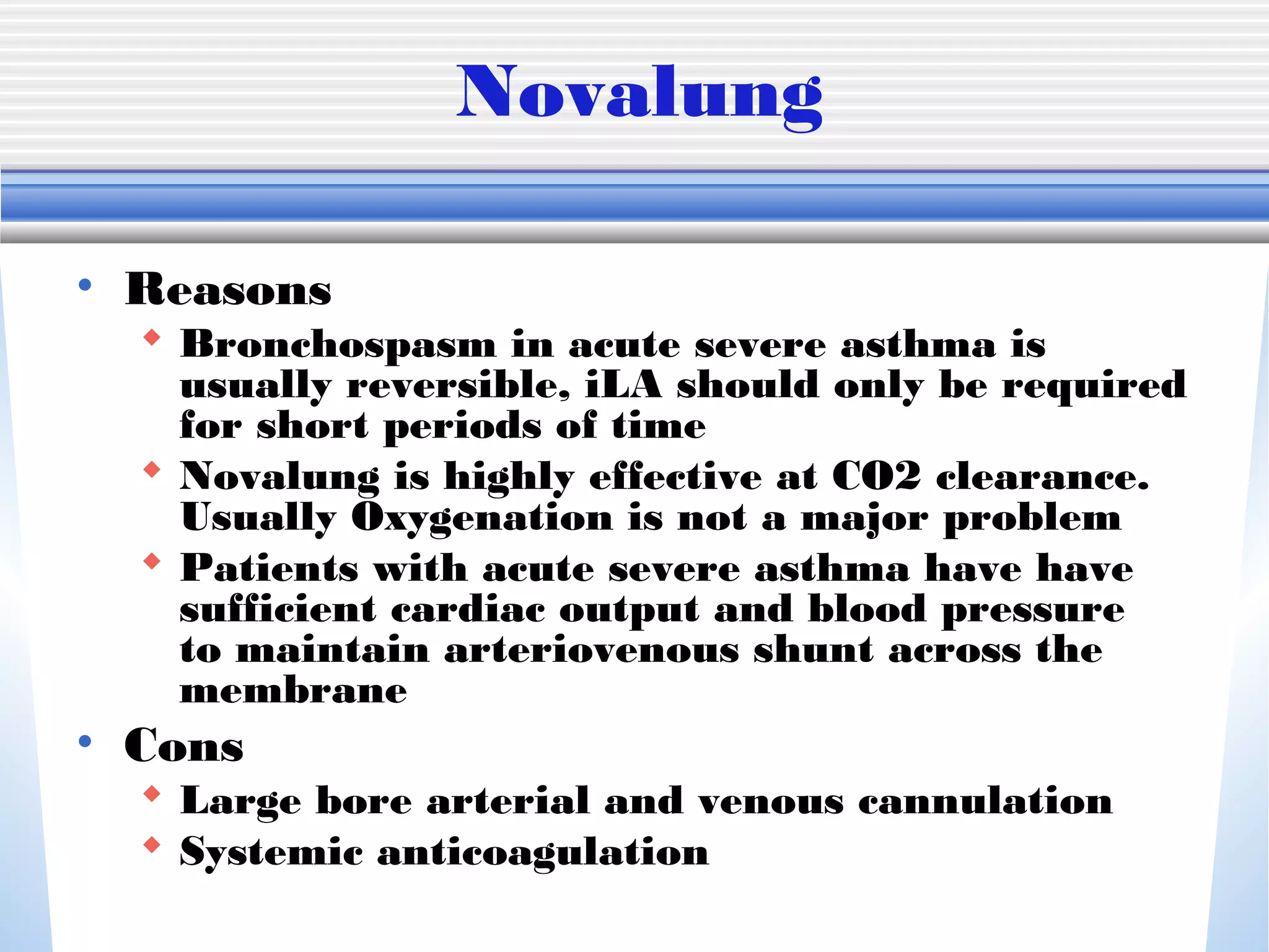 Novalung
• Reasons
 Bronchospasm in acute severe asthma is
usually reversible, iLA should only be required
for short periods of time
 Novalung is highly effective at CO2 clearance.
Usually Oxygenation is not a major problem
 Patients with acute severe asthma have have
sufficient cardiac output and blood pressure
to maintain arteriovenous shunt across the
membrane
• Cons
 Large bore arterial and venous cannulation
 Systemic anticoagulation
 